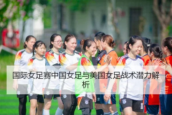 国际女足赛中国女足与美国女足战术潜力解析